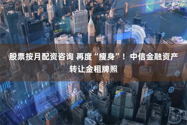 股票按月配资咨询 再度“瘦身”！中信金融资产转让金租牌照