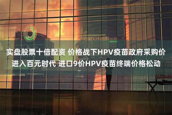 实盘股票十倍配资 价格战下HPV疫苗政府采购价进入百元时代 进口9价HPV疫苗终端价格松动