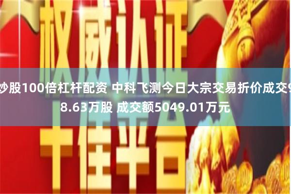 炒股100倍杠杆配资 中科飞测今日大宗交易折价成交98.63万股 成交额5049.01万元