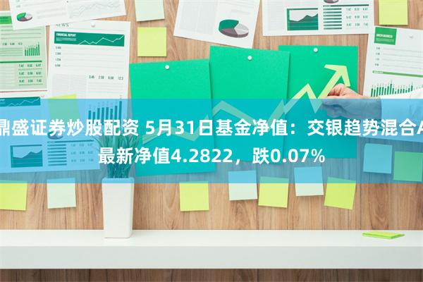 鼎盛证券炒股配资 5月31日基金净值：交银趋势混合A最新净值4.2822，跌0.07%