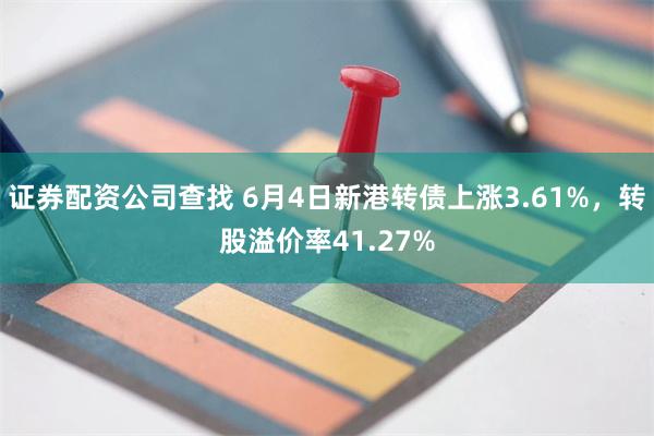 证券配资公司查找 6月4日新港转债上涨3.61%，转股溢价率41.27%