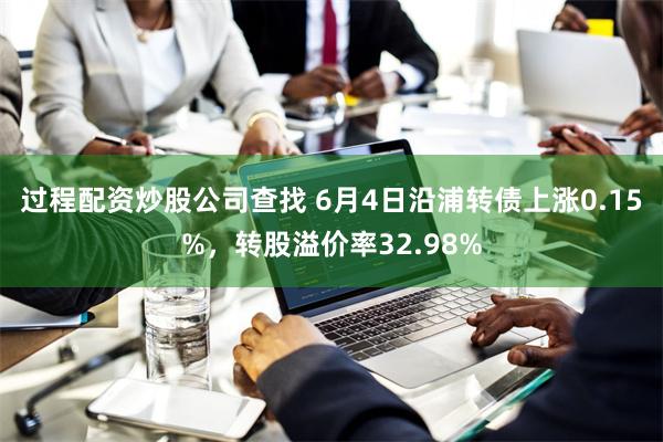 过程配资炒股公司查找 6月4日沿浦转债上涨0.15%，转股溢价率32.98%