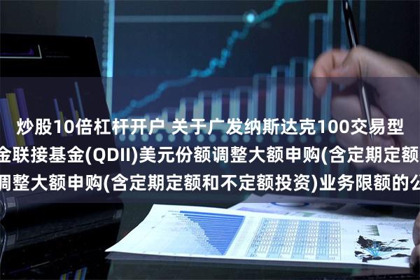 炒股10倍杠杆开户 关于广发纳斯达克100交易型开放式指数证券投资基金联接基金(QDII)美元份额调整大额申购(含定期定额和不定额投资)业务限额的公告