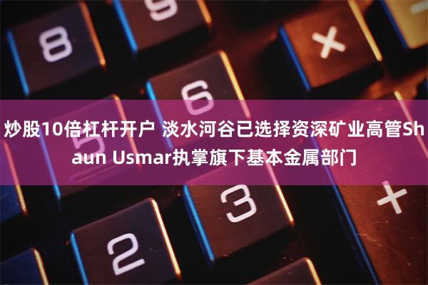 炒股10倍杠杆开户 淡水河谷已选择资深矿业高管Shaun Usmar执掌旗下基本金属部门