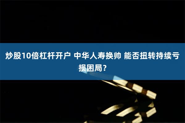 炒股10倍杠杆开户 中华人寿换帅 能否扭转持续亏损困局？