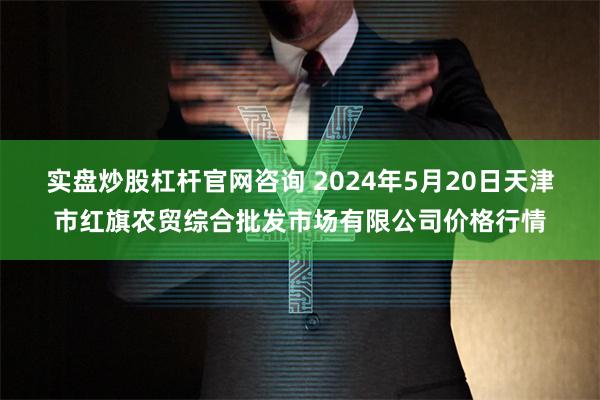 实盘炒股杠杆官网咨询 2024年5月20日天津市红旗农贸综合批发市场有限公司价格行情