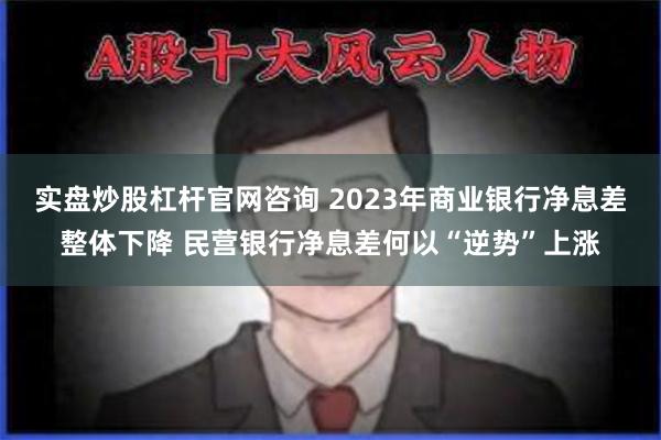 实盘炒股杠杆官网咨询 2023年商业银行净息差整体下降 民营银行净息差何以“逆势”上涨