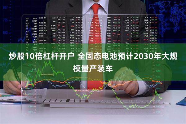 炒股10倍杠杆开户 全固态电池预计2030年大规模量产装车