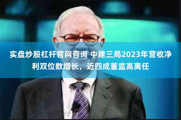 实盘炒股杠杆官网咨询 中建三局2023年营收净利双位数增长，近四成董监高离任