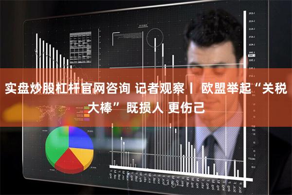 实盘炒股杠杆官网咨询 记者观察丨 欧盟举起“关税大棒” 既损人 更伤己