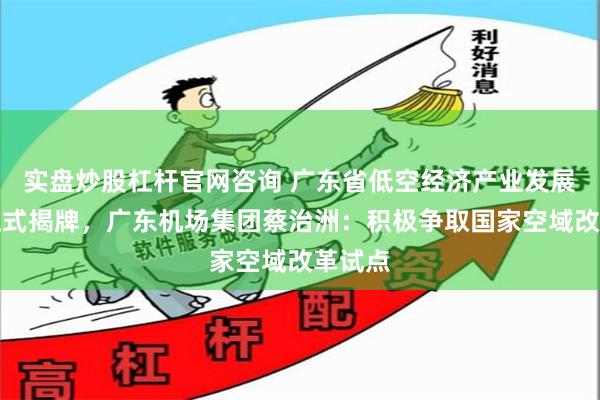 实盘炒股杠杆官网咨询 广东省低空经济产业发展公司正式揭牌，广东机场集团蔡治洲：积极争取国家空域改革试点