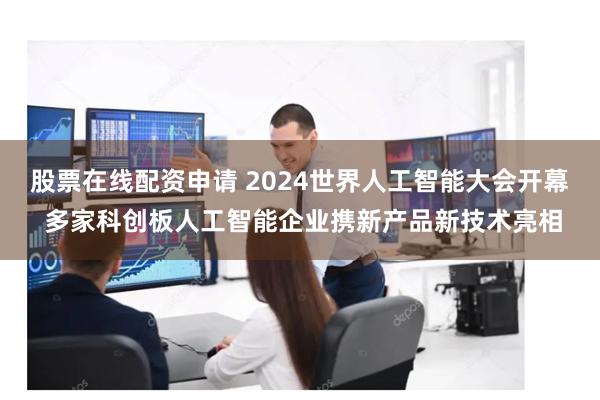 股票在线配资申请 2024世界人工智能大会开幕 多家科创板人工智能企业携新产品新技术亮相