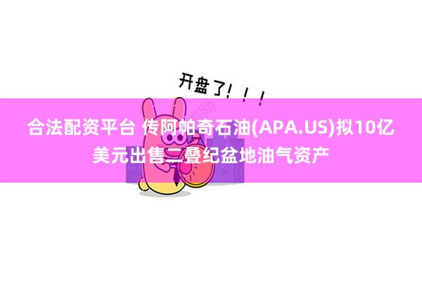 合法配资平台 传阿帕奇石油(APA.US)拟10亿美元出售二叠纪盆地油气资产