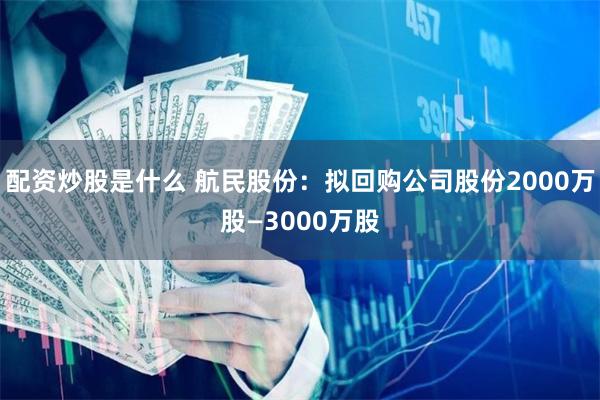 配资炒股是什么 航民股份：拟回购公司股份2000万股—3