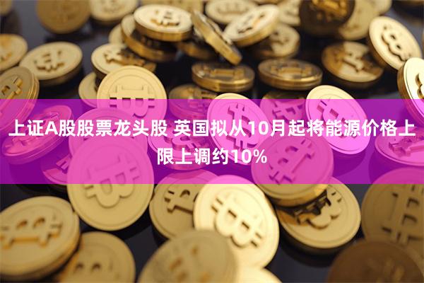 上证A股股票龙头股 英国拟从10月起将能源价格上限上调约10%