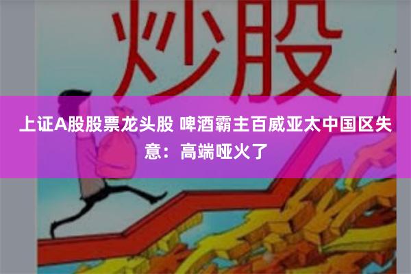 上证A股股票龙头股 啤酒霸主百威亚太中国区失意：高端哑火了