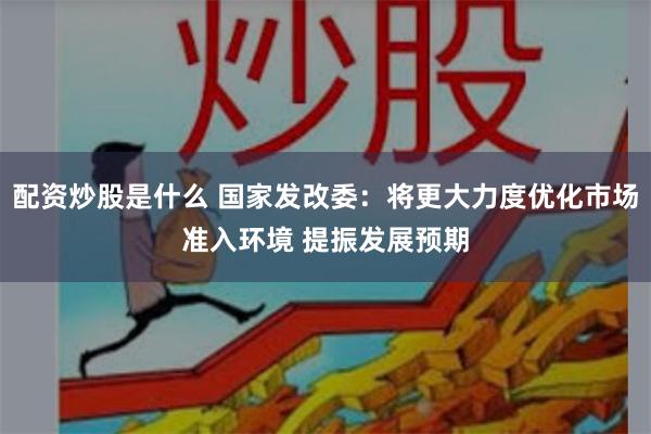 配资炒股是什么 国家发改委：将更大力度优化市场准入环境 提振发展预期