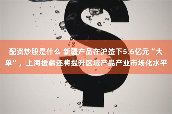 配资炒股是什么 新疆产品在沪签下5.6亿元“大单”，上海援疆