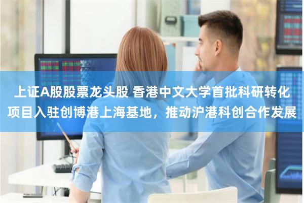 上证A股股票龙头股 香港中文大学首批科研转化项目入驻创博港上