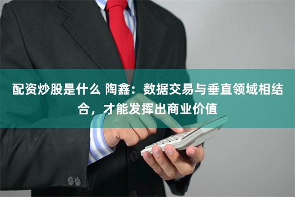 配资炒股是什么 陶鑫：数据交易与垂直领域相结合，才能发挥出商业价值