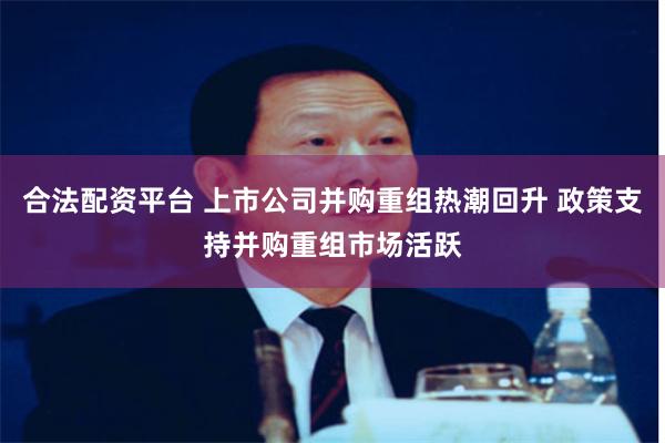 合法配资平台 上市公司并购重组热潮回升 政策支持并购重组