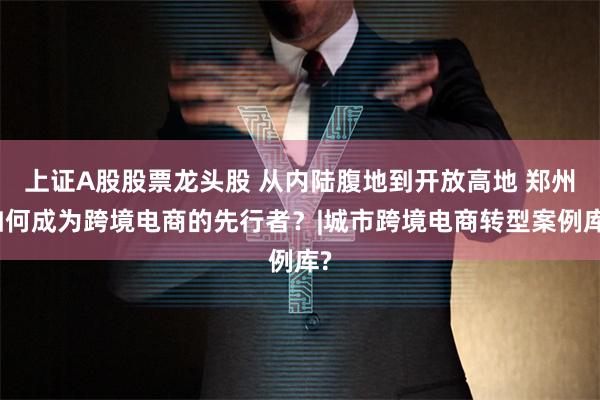 上证A股股票龙头股 从内陆腹地到开放高地 郑州如何成为跨境电