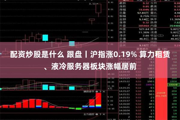 配资炒股是什么 跟盘丨沪指涨0.19% 算力租赁、液冷服务器板块涨幅居前